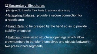 Secondary Structures
(designed to transfer their loads to primary structures)
Grappling Fixtures: provide a secure connection for
a robotic arm
Hand Rails: to be grasped by the hand so as to provide
stability or support
Hatches: pressurized structural openings which allow
crewmembers to transfer themselves and objects between
two pressurized segments.
23
 