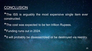CONCLUSION
•The ISS is arguably the most expensive single item ever
constructed.
•The cost was expected to be ten trillion Rupees.
•Funding runs out in 2024.
•It will probably be disassembled or be destroyed via reentry.
25
 