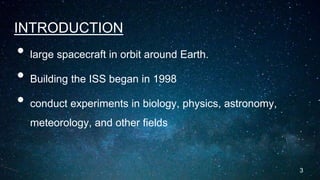 INTRODUCTION
• large spacecraft in orbit around Earth.
• Building the ISS began in 1998
• conduct experiments in biology, physics, astronomy,
meteorology, and other fields
3
 