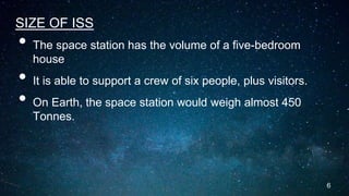 SIZE OF ISS
• The space station has the volume of a five-bedroom
house
• It is able to support a crew of six people, plus visitors.
• On Earth, the space station would weigh almost 450
Tonnes.
6
 