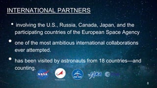 INTERNATIONAL PARTNERS
• involving the U.S., Russia, Canada, Japan, and the
participating countries of the European Space Agency
• one of the most ambitious international collaborations
ever attempted.
• has been visited by astronauts from 18 countries—and
counting.
8
 