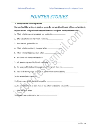 issbnotes@gmail.com http://issbpreparationnotes.blogspot.com/
10 | P a g e
POINTER STORIES
Complete the following stories
Stories should be written in positive sense. Do not use blood issues, killing, and accidents
in your stories. Story should start with continuity the given incomplete sentence.
1. Their relations were very good but suddenly …………………………
2. She was all alone in her room suddenly …………………………….
3. Her life was glamorous till ………………………….
4. Their relation suddenly changed when ……………………………
5. Their relation took new turn when ……………………………….
6. He could not stand firm because ……………………………….
7. Ali was sitting with his friends suddenly ………………………..
8. He was unable to bear the expenses of his family then he ….…………………
9. In a dark stormy night she was all alone in her room suddenly ………………………
10. He worked very hard but ……………..………….
11. On seeing a lonely girl on the road he …………………………….
12. He joined services to earn money but when he became a leader he ……………………………
13. She feel guilt when …………………………………………
14. His aim was to join army but …………………………………
 