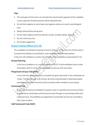 issbnotes@gmail.com http://issbpreparationnotes.blogspot.com/
5 | P a g e
Tips:
The main goal of short time is to calculate the actual mental approach of the candidate
so your approach should be positive while solving the test.
Do not think negative or write down any negative sentence or word in psychological
tests.
Always think positive during tests
Do not make negative sentences like kill, murder, accident, death, adult etc
Do not criticize any one
Do not give suggestions
Group Testing Officer (G.T.O)
The candidates are divided into groups at least 6 and max. 9. The main aim of these tests is
to examine the abilities of coordination, team working and leadership qualities.
In this test self confidence as well as the behavior of the candidate is examined by G.T.O.
Group Planning
In this test a problem is on a model is explained by G.T.O and candidates have to solve
the problem with in a time limit. Candidates can discuss with each other.
Progressive Group Task (PGT)
In this Task Your Group will have to complete the given task which is the combination of
3 tasks. Time for this task is 40 minutes. Be active and participate in planning and give
your views to complete the task and try to impress other members of your group.
Command Task
In this test the group of candidates has given a task in a specified area and one of them
is appointed as commander and they have to pass through an area having hurdles and
outbound areas, all candidates are appointed as commander one by one according to
their chest numbers.
Half Command Task (HGT)
 