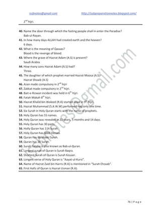 issbnotes@gmail.com http://issbpreparationnotes.blogspot.com/
76 | P a g e
2nd
hijri.
40. Name the door through which the fasting people shall in enter the Paradise?
Bab-ul-Rayan.
41. In how many days ALLAH had created earth and the heaven?
6 days.
42. What is the meaning of Qasaas?
Blood is the revenge of blood.
43. Where the grave of Hazrat Adam (A.S) is present?
Saudi Arabia.
44. How many sons Hazrat Adam (A.S) had?
Three.
45. The daughter of which prophet married Hazrat Moosa (A.S)?
Hazrat Shoaib (A.S)
46. Azan made compulsory in 2nd
hijri
47. Zakkat made compulsory in 2nd
hijri.
48. Bait-e-Rizwan incident was held in 6th
hijri.
49. Fatah Makah 8th
hijri.
50. Hazrat Khalid bin Waleed (R.A) started Jihad in 9th
hijri.
51. Hazrat Muhammad (S.A.W.W) performed hajj only one time.
52. Six Surah in Holy Quran starts with the name of prophets.
53. Holy Quran has 55 names.
54. Holy Quran was revealed in 22 years, 5 months and 14 days.
55. Holy Quran has 30 parts.
56. Holly Quran has 114 Surah.
57. Holy Quran has 6666 Verses.
58. Quran has 86 Makki Surah.
59. Quran has 28 Surah.
60. Surah Fateha is also known as Bab-ul-Quran.
61. Longest surah of Quran is Surah Baqra.
62. Shortest Surah of Quran is Surah Kouser.
63. Longest verse of Holy Quran is “Aayat-ul-Kursi”.
64. Name of Hazrat Zaid bin Harris (R.A) is mentioned in “Surah Ehzaab”.
65. First Hafiz of Quran is Hazrat Usman (R.A).
 