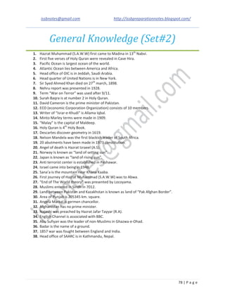 issbnotes@gmail.com http://issbpreparationnotes.blogspot.com/
78 | P a g e
General Knowledge (Set#2)
1. Hazrat Muhammad (S.A.W.W) first came to Madina in 13th
Nabvi.
2. First five verses of Holy Quran were revealed in Cave Hira.
3. Pacific Ocean is largest ocean of the world.
4. Atlantic Ocean lies between America and Africa.
5. Head office of OIC is in Jeddah, Saudi Arabia.
6. Head quarter of United Nations is in New York.
7. Sir Syed Ahmed Khan died on 27th
march, 1898.
8. Nehru report was presented in 1928.
9. Term “War on Terror” was used after 9/11.
10. Surah Baqra is at number 2 in Holy Quran.
11. David Cameron is the prime minister of Pakistan.
12. ECO (economic Corporation Organization) consists of 10 members.
13. Writer of “Israr-e-Khudi” is Allama Iqbal.
14. Minto Marley terms were made in 1909.
15. “Malay” is the capital of Maldeep.
16. Holy Quran is 4th
Holy Book.
17. Descartes discover geometry in 1619.
18. Nelson Mandela was the first blackish leader of South Africa.
19. 20 abutments have been made in 1973 constitution.
20. Angel of death is Hazrat Izraeel (A.S).
21. Norway Is known as “land of setting sun”.
22. Japan is known as “land of rising sun”.
23. Anti terrorist center is established in Peshawar.
24. Israel came into being in 1948.
25. Sana’a is the mountain near Khana Kaaba.
26. First journey of Hazrat Muhammad (S.A.W.W) was to Abwa.
27. “End of The World theory” was presented by Locoyama.
28. Muslims entered in Sindh in 7012.
29. Land between Pakistan and Kazakhstan is known as land of “Pak Afghan Border”.
30. Area of Punjab is 205345 km. square.
31. Angela Markel is germen chancellor.
32. Afghanistan has no prime minister.
33. Najashi was preached by Hazrat Jafar Tayyar (R.A).
34. English Channel is associated with BBC.
35. Abu Sufiyan was the leader of non-Muslims in Ghazwa-e-Ohad.
36. Badar is the name of a ground.
37. 1857 war was fought between England and India.
38. Head office of SAARC is in Kathmandu, Nepal.
 