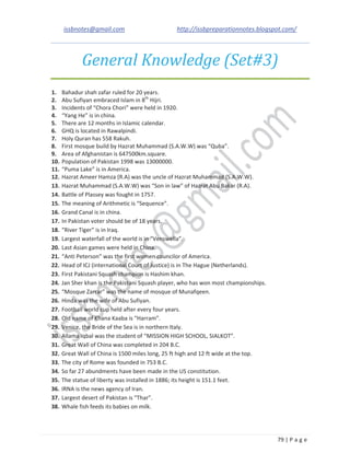 issbnotes@gmail.com http://issbpreparationnotes.blogspot.com/
79 | P a g e
General Knowledge (Set#3)
1. Bahadur shah zafar ruled for 20 years.
2. Abu Sufiyan embraced Islam in 8th
Hijri.
3. Incidents of “Chora Chori” were held in 1920.
4. “Yang He” is in china.
5. There are 12 months in Islamic calendar.
6. GHQ is located in Rawalpindi.
7. Holy Quran has 558 Rakuh.
8. First mosque build by Hazrat Muhammad (S.A.W.W) was “Quba”.
9. Area of Afghanistan is 647500km.square.
10. Population of Pakistan 1998 was 13000000.
11. “Puma Lake” is in America.
12. Hazrat Ameer Hamza (R.A) was the uncle of Hazrat Muhammad (S.A.W.W).
13. Hazrat Muhammad (S.A.W.W) was “Son in law” of Hazrat Abu Bakar (R.A).
14. Battle of Plassey was fought in 1757.
15. The meaning of Arithmetic is “Sequence”.
16. Grand Canal is in china.
17. In Pakistan voter should be of 18 years.
18. “River Tiger” is in Iraq.
19. Largest waterfall of the world is in “Venswella”.
20. Last Asian games were held in China.
21. “Anti Peterson” was the first women councilor of America.
22. Head of ICJ (international Court of Justice) is in The Hague (Netherlands).
23. First Pakistani Squash champion is Hashim khan.
24. Jan Sher khan is the Pakistani Squash player, who has won most championships.
25. “Mosque Zarrar” was the name of mosque of Munafqeen.
26. Hinda was the wife of Abu Sufiyan.
27. Football world cup held after every four years.
28. Old name of Khana Kaaba is “Harram”.
29. Venice, the Bride of the Sea is in northern Italy.
30. Allama Iqbal was the student of “MISSION HIGH SCHOOL, SIALKOT”.
31. Great Wall of China was completed in 204 B.C.
32. Great Wall of China is 1500 miles long, 25 ft high and 12 ft wide at the top.
33. The city of Rome was founded in 753 B.C.
34. So far 27 abundments have been made in the US constitution.
35. The statue of liberty was installed in 1886; its height is 151.1 feet.
36. IRNA is the news agency of Iran.
37. Largest desert of Pakistan is “Thar”.
38. Whale fish feeds its babies on milk.
 