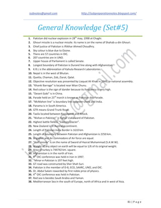 issbnotes@gmail.com http://issbpreparationnotes.blogspot.com/
81 | P a g e
General Knowledge (Set#5)
1. Pakistan did nuclear explosion in 28th
may, 1998 at Chaghi.
2. Ghouri missile is a nuclear missile. Its name is on the name of Shahab-u-din Ghouri.
3. Chief justice of Pakistan is Iftikhar Ahmed Choudhry.
4. Sky colour is blue due to Ozone.
5. There are 57 countries in OIC.
6. 207 countries are in UNO.
7. Upper house of Parliament is called Senate.
8. Longest boundary of Pakistan is Durand line along with Afghanistan.
9. K.R.L is the abbreviation of Kahuta Research Laboratories.
10. Nepal is in the west of Bhutan.
11. Quetta, Chaman, Zob, Ziarat, Qalat.
12. Objective resolution was presented by Liaquat Ali Khan in 1949, in national assembly.
13. “Khanki Barrage” is located near Mian Chunu.
14. Red colour is the sign of dander because its frequency is very high.
15. “Desert Gobi” is in China.
16. Parade held on 23rd
march is known as Pakistan day Parade.
17. “McMahon line” is boundary line between China and India.
18. Panama is in South America.
19. GTR means Grand Trunk Road.
20. Taxila located between Rawalpindi and Attock.
21. “Nishan-e-Pakistan” is higher civil award of Pakistan.
22. Highest battle field is “Siachen Glacier”.
23. New Zealand is in Australia continent.
24. Length of Pakistan India Border is 1610 km.
25. Length of boundary between Pakistan and Afghanistan is 2250 km.
26. Brigadier and Air commodore of Air force are equal.
27. “Hatf missile” is on the name of Sword of Hazrat Muhammad (S.A.W.W).
28. Weight of any object on earth will be equal to 1/6 of its original weight.
29. Area of turkey is 744742 km. square.
30. Afghanistan is in the north of Iran.
31. 8th
OIC conference was held in Iran in 1997.
32. “Minar-e-Pakistan is 197 feet high.
33. GT road was constructed by Sher Shah Suri.
34. Pakistan is the member of D-8, ECO, SAARC, UNO, and OIC.
35. Dr. Abdul Salam rewarded by first noble prize of physics.
36. 4th
OIC conference was held in Pakistan.
37. Red sea is besides Saudi Arabia and Yaman.
38. Mediterranean Sea in the south of Europe, north of Africa and in west of Asia.
 