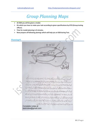 issbnotes@gmail.com http://issbpreparationnotes.blogspot.com/
83 | P a g e
Group Planning Maps
At ISSB you will be given a modal.
On which you have to make your task according to given specifications by GTO (Group testing
officer).
Time for model planning is 8 minutes.
Now prepare all following planings which will help you at ISSB during Test.
Planning#1
 