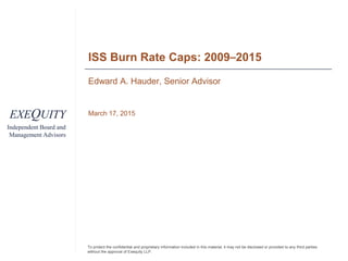 EXEQUITY
Independent Board and
Management Advisors
To protect the confidential and proprietary information included in this material, it may not be disclosed or provided to any third parties
without the approval of Exequity LLP.
ISS Burn Rate Caps: 2009–2015
Edward A. Hauder, Senior Advisor
March 17, 2015
 