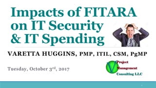 Impacts of FITARA
on IT Security
& IT Spending
VARETTA HUGGINS, PMP, ITIL, CSM, PgMP
Tuesday, October 3rd, 2017
1
 