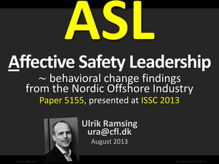 Why What How So…
©CfL & DONG 2013 ISSC 2013, Paper 5155 - 1 of 32
Affective Safety Leadership
∼ behavioral change findings
from the Nordic Offshore Industry
Paper 5155, presented at ISSC 2013
Ulrik Ramsing
ura@cfl.dk
August 2013
25-08-2013 E&P Kickoff 1
 