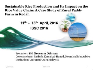 Sustainable Rice Production and Its Impact on the
Rice Value Chain: A Case Study of Rural Paddy
Farm in Kedah
11th - 13th April, 2016
ISSC 2016
Presenter : Siti Norezam Othman
Co researchers: Zakirah, Kamal Ab Hamid, Noorulsadiqin Azbiya
Institution: Universiti Utara Malaysia
ISSC 2016 14/12/2016
 