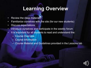 Learning Overview
2
• Review the class material
• Familiarize ourselves with the site (for our new students)
• Discuss expectations
• introduce ourselves and participate in the weekly forum
• It is important for all students to read and understand the:
– Course Overview
– Course Information
– Course Material and Guidelines provided in the Lessons tab
 