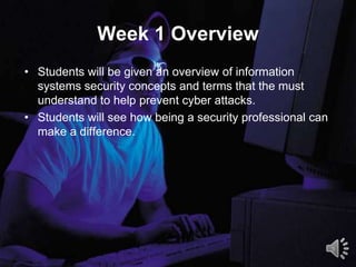 Week 1 Overview
• Students will be given an overview of information
systems security concepts and terms that the must
understand to help prevent cyber attacks.
• Students will see how being a security professional can
make a difference.
3
 
