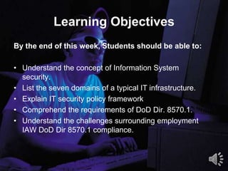 Learning Objectives
By the end of this week, Students should be able to:
• Understand the concept of Information System
security.
• List the seven domains of a typical IT infrastructure.
• Explain IT security policy framework
• Comprehend the requirements of DoD Dir. 8570.1.
• Understand the challenges surrounding employment
IAW DoD Dir 8570.1 compliance.
4
 