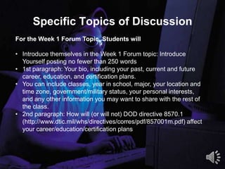 Specific Topics of Discussion
5
For the Week 1 Forum Topic, Students will
• Introduce themselves in the Week 1 Forum topic: Introduce
Yourself posting no fewer than 250 words
• 1st paragraph: Your bio, including your past, current and future
career, education, and certification plans.
• You can include classes, year in school, major, your location and
time zone, government/military status, your personal interests,
and any other information you may want to share with the rest of
the class.
• 2nd paragraph: How will (or will not) DOD directive 8570.1
(http://www.dtic.mil/whs/directives/corres/pdf/857001m.pdf) affect
your career/education/certification plans
 