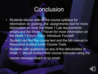 Conclusion
• Students should refer to the course syllabus for
information on grading, the assignments tool for more
information on what the Week 1 Lab requirements
entails and the Week 1 Forum for more information on
the Week 1 Forum Topic: Introduce Yourself.
• Student can find the course text and the lab manual in
Resources located under Course Tools
• Students with questions on any of the deliverables in
Week 1, should contact their course instructor using the
course message board or by email.
8
 