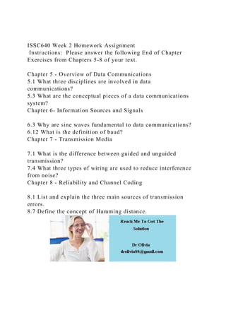 ISSC640 Week 2 Homework Assignment
Instructions: Please answer the following End of Chapter
Exercises from Chapters 5-8 of your text.
Chapter 5 - Overview of Data Communications
5.1 What three disciplines are involved in data
communications?
5.3 What are the conceptual pieces of a data communications
system?
Chapter 6- Information Sources and Signals
6.3 Why are sine waves fundamental to data communications?
6.12 What is the definition of baud?
Chapter 7 - Transmission Media
7.1 What is the difference between guided and unguided
transmission?
7.4 What three types of wiring are used to reduce interference
from noise?
Chapter 8 - Reliability and Channel Coding
8.1 List and explain the three main sources of transmission
errors.
8.7 Define the concept of Hamming distance.
 