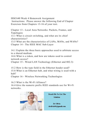 ISSC640 Week 4 Homework Assignment
Instructions: Please answer the following End of Chapter
Exercises from Chapters 13-16 of your text.
Chapter 13 - Local Area Networks: Packets, Frames, and
Topologies
13.1 What is circuit switching, and what are its chief
characteristics?
13.5 What are the characteristics of LANs, MANs, and WANs?
Chapter 14 - The IEEE MAC Sub-Layer
14.1 Explain the three basic approaches used to arbitrate access
to a shared medium.
14.6 What is a token, and how are tokens used to control
network access?
Chapter 15 - Wired LAN Technology (Ethernet and 802.3)
15.2 How is the type field in the Ethernet header used?
15.8 What is an Ethernet hub, and what wiring is used with a
hub?
Chapter 16 - Wireless Networking Technologies
16.3 What is the Wi-Fi Alliance?
16.4 Give the numeric prefix IEEE standards use for Wi-Fi
networks.
 