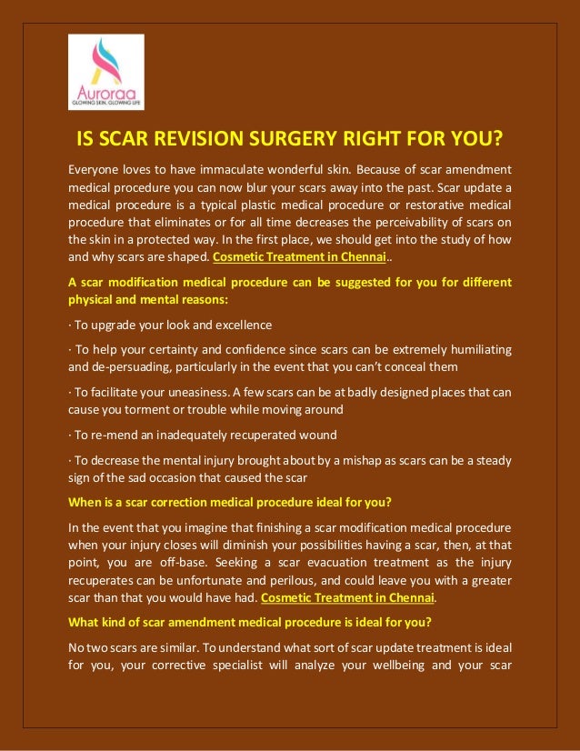 IS SCAR REVISION SURGERY RIGHT FOR YOU?
Everyone loves to have immaculate wonderful skin. Because of scar amendment
medical procedure you can now blur your scars away into the past. Scar update a
medical procedure is a typical plastic medical procedure or restorative medical
procedure that eliminates or for all time decreases the perceivability of scars on
the skin in a protected way. In the first place, we should get into the study of how
and why scars are shaped. Cosmetic Treatment in Chennai..
A scar modification medical procedure can be suggested for you for different
physical and mental reasons:
· To upgrade your look and excellence
· To help your certainty and confidence since scars can be extremely humiliating
and de-persuading, particularly in the event that you can’t conceal them
· To facilitate your uneasiness. A few scars can be at badly designed places that can
cause you torment or trouble while moving around
· To re-mend an inadequately recuperated wound
· To decrease the mental injury brought about by a mishap as scars can be a steady
sign of the sad occasion that caused the scar
When is a scar correction medical procedure ideal for you?
In the event that you imagine that finishing a scar modification medical procedure
when your injury closes will diminish your possibilities having a scar, then, at that
point, you are off-base. Seeking a scar evacuation treatment as the injury
recuperates can be unfortunate and perilous, and could leave you with a greater
scar than that you would have had. Cosmetic Treatment in Chennai.
What kind of scar amendment medical procedure is ideal for you?
No two scars are similar. To understand what sort of scar update treatment is ideal
for you, your corrective specialist will analyze your wellbeing and your scar
 
