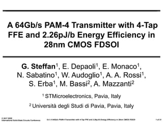 6.4: A 64Gb/s PAM-4 Transmitter with 4-Tap FFE and 2.26pJ/b Energy Efficiency in 28nm CMOS FDSOI
© 2017 IEEE
International Solid-State Circuits Conference 1 of 31
A 64Gb/s PAM-4 Transmitter with 4-Tap
FFE and 2.26pJ/b Energy Efficiency in
28nm CMOS FDSOI
G. Steffan1, E. Depaoli1, E. Monaco1,
N. Sabatino1, W. Audoglio1, A. A. Rossi1,
S. Erba1, M. Bassi2, A. Mazzanti2
1 STMicroelectronics, Pavia, Italy
2 Università degli Studi di Pavia, Pavia, Italy
 