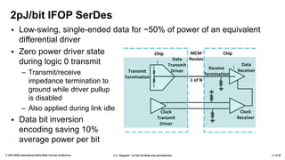 2.4: “Zeppelin”: an SoC for Multi-chip Architectures© 2018 IEEE International Solid-State Circuits Conference 11 of 29
▪ Low-swing, single-ended data for ~50% of power of an equivalent
differential driver
▪ Zero power driver state
during logic 0 transmit
– Transmit/receive
impedance termination to
ground while driver pullup
is disabled
– Also applied during link idle
▪ Data bit inversion
encoding saving 10%
average power per bit
2pJ/bit IFOP SerDes
 