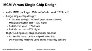 2.4: “Zeppelin”: an SoC for Multi-chip Architectures© 2018 IEEE International Solid-State Circuits Conference 17 of 29
MCM Versus Single-Chip Design
▪ 4-die MCM package: 852mm2 of silicon (4 * 213mm2)
▪ Large single-chip design:
– ~10% area savings: 777mm2 (near reticle size limit)
– Manufacturing/test cost: ~40% higher
– Full 32-core yield: ~17% lower
– Full 32-core cost: ~70% higher
▪ High-yielding multi-chip assembly process
– Achievable based on internal production data
– Die frequency matching using on-die frequency sensors
 