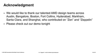 2.4: “Zeppelin”: an SoC for Multi-chip Architectures© 2018 IEEE International Solid-State Circuits Conference 28 of 29
Acknowledgment
▪ We would like to thank our talented AMD design teams across
Austin, Bangalore, Boston, Fort Collins, Hyderabad, Markham,
Santa Clara, and Shanghai, who contributed on “Zen” and “Zeppelin”
▪ Please check out our demo tonight
 