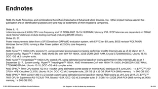 2.4: “Zeppelin”: an SoC for Multi-chip Architectures© 2018 IEEE International Solid-State Circuits Conference 29 of 29
Endnotes
AMD, the AMD Arrow logo, and combinations thereof are trademarks of Advanced Micro Devices, Inc. Other product names used in this
publication are for identification purposes only and may be trademarks of their respective companies.
Slides 9, 10:
Latencies assume 2.4GHz CPU core frequency and 1R DDR4-2667 19-19-19 RDIMM; Memory, IFIS, IFOP latencies are dependent on DRAM
clock; Memory latencies include testing overhead (including DRAM refresh).
Slides 20, 21:
Power measurements taken from a SP3 Diesel non-DAP AMD evaluation system, with EPYC rev B1 parts, BIOS revision WDL7405N,
Windows Server 2016, running a Max Power pattern at 2.5GHz core frequency
Slide 26:
AMD RyzenTM 7 1800X CPU scored 211, using estimated scores based on testing performed in AMD Internal Labs as of 30 March 2017.
System config: RyzenTM 7 1800X: AMD Myrtle-SM with 95W R7 1800X, 32GB DDR4-2667 RAM, Crucial CT256M550SSD, Ubuntu 15.10,
GCC –O2 v4.6 compiler suite.
AMD RyzenTM ThreadripperTM 1950X CPU scored 375, using estimated scores based on testing performed in AMD Internal Labs as of 7
September 2017. System config: RyzenTM ThreadripperTM 1950X: AMD Whitehaven-DAP with 180W TR 1950X, 64GB DDR4-2667 RAM,
CT256M4SSD disk, Ubuntu 15.10, GCC –O2 v4.6 compiler suite.
AMD EPYCTM 7601 CPU scored 702 in a 1-socket using estimated scores based on internal AMD testing as of 6 June 2017. 1 x EPYCTM 7601
CPU in HPE Cloudline CL3150, Ubuntu 16.04, GCC -O2 v6.3 compiler suite, 256 GB (8 x 32 GB 2Rx4 PC4-2666) memory, 1 x 500 GB SSD
AMD EPYCTM 7601 scored 1390 in a 2-socket system using estimated scores based on internal AMD testing as of 6 June 2017. 2 x EPYCTM
7601 CPU in Supermicro AS-1123US-TR4, Ubuntu 16.04, GCC -O2 v6.3 compiler suite, 512 GB (16 x 32GB 2Rx4 PC4-2666 running at 2400)
memory, 1 x 500 GB SSD.
 