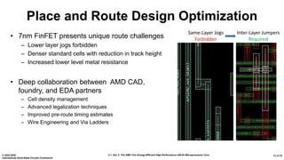 2.1: Zen 2: The AMD 7nm Energy-Efficient High-Performance x86-64 Microprocessor Core© 2020 IEEE
International Solid-State Circuits Conference
12 of 33
Place and Route Design Optimization
• 7nm FinFET presents unique route challenges
– Lower layer jogs forbidden
– Denser standard cells with reduction in track height
– Increased lower level metal resistance
• Deep collaboration between AMD CAD,
foundry, and EDA partners
– Cell density management
– Advanced legalization techniques
– Improved pre-route timing estimates
– Wire Engineering and Via Ladders
Same-Layer Jogs
Forbidden
Inter-Layer Jumpers
Required
 