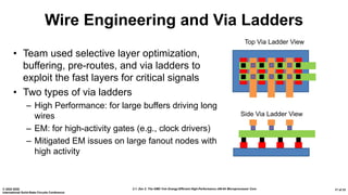 2.1: Zen 2: The AMD 7nm Energy-Efficient High-Performance x86-64 Microprocessor Core© 2020 IEEE
International Solid-State Circuits Conference
17 of 33
Wire Engineering and Via Ladders
• Team used selective layer optimization,
buffering, pre-routes, and via ladders to
exploit the fast layers for critical signals
• Two types of via ladders
– High Performance: for large buffers driving long
wires
– EM: for high-activity gates (e.g., clock drivers)
– Mitigated EM issues on large fanout nodes with
high activity
Top Via Ladder View
Side Via Ladder View
 