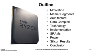 2.1: Zen 2: The AMD 7nm Energy-Efficient High-Performance x86-64 Microprocessor Core© 2020 IEEE
International Solid-State Circuits Conference
2 of 33
Outline
• Motivation
• Market Segments
• Architecture
• Core Complex
• Technology
• Implementation
• SRAMs
• Power
• Silicon Results
• Conclusion
 