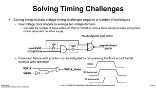 2.1: Zen 2: The AMD 7nm Energy-Efficient High-Performance x86-64 Microprocessor Core© 2020 IEEE
International Solid-State Circuits Conference
21 of 33
• Solving these multiple voltage timing challenges required a number of techniques
– Dual voltage clock shapers to average two voltage domains
• Can alter the number of these buffers on VDD or VDDM or remove them entirely to make timing more
or less dependent on either supply
– False read before write problem can be mitigated by compressing the front end of the WL
during a write operation
Solving Timing Challenges
ISOX@VDDM
Input@VDD
shapedFallInput
@VDD
VDDM
LS
LS
VDD
Psuedo-dynamic level shifter
WREN
WLCLK WLCLK_shape
WLCLK
WL during read
WL during write
 