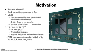 2.1: Zen 2: The AMD 7nm Energy-Efficient High-Performance x86-64 Microprocessor Core© 2020 IEEE
International Solid-State Circuits Conference
3 of 33
Motivation
• Zen was a huge lift
• Zen2 compelling successor to Zen
• Goals
– Give above industry trend generational
performance improvement
– Enable 2x cores same socket
– Improve single thread (1T) performance
• How can we do this?
– Technology port
– Architectural changes
– Physical design and methodology changes
• AMD was aggressive and we did all of the
above to achieve the goals!!
 