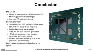 2.1: Zen 2: The AMD 7nm Energy-Efficient High-Performance x86-64 Microprocessor Core© 2020 IEEE
International Solid-State Circuits Conference
30 of 33
Conclusion
• Met Goals
– Moved to energy efficient TSMC 7nm finFET
– Made huge architectural changes
– Improved PD and methodology
• Results are clear
– Scalable across 15W mobile to 280W Server
– 50% reduced power at iso-frequency
– Enable 2x cores in same-socket
– >15% 1T IPC over previous generation
– ~9% CAC improvement over previous
generation technology neutral
– Enables peak frequencies up to 4.7GHz
(+350MHz generationally)
• Zen2 delivers generational performance
uplift!!
 