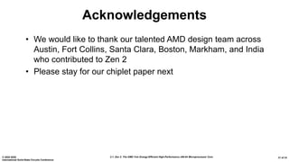 2.1: Zen 2: The AMD 7nm Energy-Efficient High-Performance x86-64 Microprocessor Core© 2020 IEEE
International Solid-State Circuits Conference
31 of 33
Acknowledgements
• We would like to thank our talented AMD design team across
Austin, Fort Collins, Santa Clara, Boston, Markham, and India
who contributed to Zen 2
• Please stay for our chiplet paper next
 