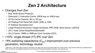 2.1: Zen 2: The AMD 7nm Energy-Efficient High-Performance x86-64 Microprocessor Core© 2020 IEEE
International Solid-State Circuits Conference
5 of 33
Zen 2 Architecture
• Changes from Zen
– New TAGE Branch Predictor
– Optimized L1 Instruction Cache: 32K/8-way vs. 64K/4-way
– 2X Op Cache Capacity: 4K vs. 2K ops
– 2X Floating Point Data Path Width: 256b vs 128b
– 3rd Address Generation Unit
– Larger Physical Structures: Integer Scheduler, PRF, ROB, Store Queue, L2DTLB
– 2X L1 Data Cache Read/Write Bandwidth
– 2X L3 Cache: 16MB vs. 8MB per Core Complex (CCX)
• +15%1 single thread (1T) IPC over Zen
• ~9% switching capacitance (CAC) improvement over previous
generation, technology neutral
1 AMD "Zen 2" CPU-based system scored an estimated 15% higher than previous generation AMD “Zen” based system using estimated SPECint®_base2006 results.
SPEC and SPECint are registered trademarks of the Standard Performance Evaluation Corporation. See www.spec.org.
 