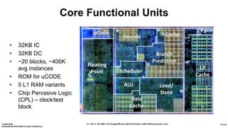 2.1: Zen 2: The AMD 7nm Energy-Efficient High-Performance x86-64 Microprocessor Core© 2020 IEEE
International Solid-State Circuits Conference
6 of 33
Core Functional Units
• 32KB IC
• 32KB DC
• ~20 blocks, ~400K
avg instances
• ROM for uCODE
• 5 L1 RAM variants
• Chip Pervasive Logic
(CPL) – clock/test
block
Floating
Point
Data
Cache
Load/
Store
ALU
Scheduler
Branch
Prediction
I-CacheDecode
L2
Cache
uCode CPL
 