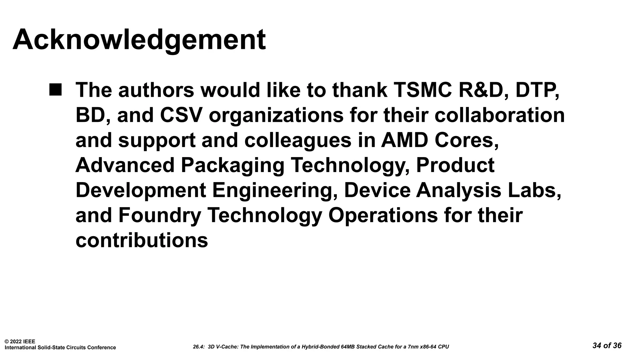 26.4: 3D V-Cache: The Implementation of a Hybrid-Bonded 64MB Stacked Cache for a 7nm x86-64 CPU
© 2022 IEEE
International Solid-State Circuits Conference 34 of 36
Acknowledgement
 The authors would like to thank TSMC R&D, DTP,
BD, and CSV organizations for their collaboration
and support and colleagues in AMD Cores,
Advanced Packaging Technology, Product
Development Engineering, Device Analysis Labs,
and Foundry Technology Operations for their
contributions
 