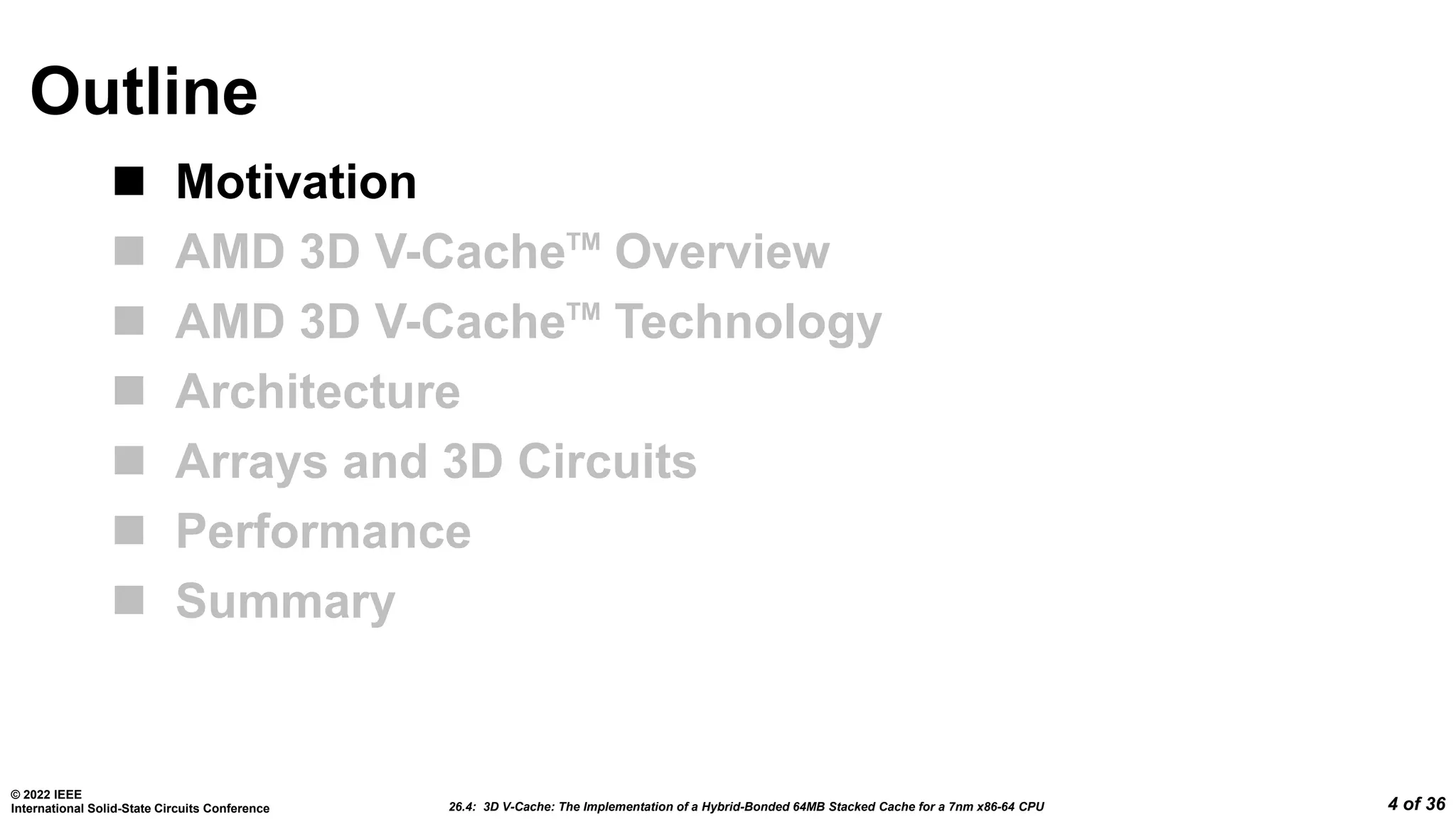 26.4: 3D V-Cache: The Implementation of a Hybrid-Bonded 64MB Stacked Cache for a 7nm x86-64 CPU
© 2022 IEEE
International Solid-State Circuits Conference 4 of 36
Outline
 Motivation
 AMD 3D V-CacheTM
Overview
 AMD 3D V-CacheTM
Technology
 Architecture
 Arrays and 3D Circuits
 Performance
 Summary
 