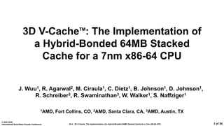 26.4: 3D V-Cache: The Implementation of a Hybrid-Bonded 64MB Stacked Cache for a 7nm x86-64 CPU
© 2022 IEEE
International Solid-State Circuits Conference 1 of 36
3D V-CacheTM
: The Implementation of
a Hybrid-Bonded 64MB Stacked
Cache for a 7nm x86-64 CPU
J. Wuu1, R. Agarwal2, M. Ciraula1, C. Dietz1, B. Johnson1, D. Johnson1,
R. Schreiber3, R. Swaminathan3, W. Walker1, S. Naffziger1
1AMD, Fort Collins, CO, 2AMD, Santa Clara, CA, 3AMD, Austin, TX
 