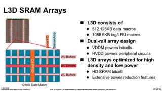 26.4: 3D V-Cache: The Implementation of a Hybrid-Bonded 64MB Stacked Cache for a 7nm x86-64 CPU
© 2022 IEEE
International Solid-State Circuits Conference 25 of 36
L3D SRAM Arrays
 L3D consists of
 512 128KB data macros
 1088 6KB tag/LRU macros
 Dual-rail array design
 VDDM powers bitcells
 RVDD powers peripheral circuits
 L3D arrays optimized for high
density and low power
 HD SRAM bitcell
 Extensive power reduction features
Local
I/O
Global
I/O
Sense
Amp
WL Buffers
WL Buffers
WL Drivers
128KB Data Macro
 
