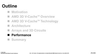 26.4: 3D V-Cache: The Implementation of a Hybrid-Bonded 64MB Stacked Cache for a 7nm x86-64 CPU
© 2022 IEEE
International Solid-State Circuits Conference 27 of 36
Outline
 Motivation
 AMD 3D V-CacheTM
Overview
 AMD 3D V-CacheTM
Technology
 Architecture
 Arrays and 3D Circuits
 Performance
 Summary
 