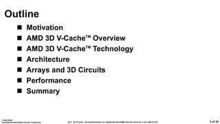 26.4: 3D V-Cache: The Implementation of a Hybrid-Bonded 64MB Stacked Cache for a 7nm x86-64 CPU
© 2022 IEEE
International Solid-State Circuits Conference 3 of 36
Outline
 Motivation
 AMD 3D V-CacheTM
Overview
 AMD 3D V-CacheTM
Technology
 Architecture
 Arrays and 3D Circuits
 Performance
 Summary
 