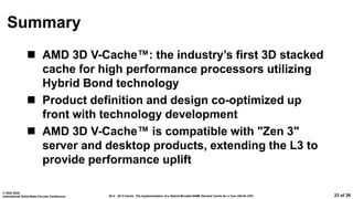 26.4: 3D V-Cache: The Implementation of a Hybrid-Bonded 64MB Stacked Cache for a 7nm x86-64 CPU
© 2022 IEEE
International Solid-State Circuits Conference 33 of 36
Summary
 AMD 3D V-Cache™: the industry’s first 3D stacked
cache for high performance processors utilizing
Hybrid Bond technology
 Product definition and design co-optimized up
front with technology development
 AMD 3D V-Cache™ is compatible with "Zen 3"
server and desktop products, extending the L3 to
provide performance uplift
 
