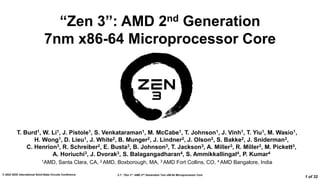 2.7: “Zen 3”: AMD 2nd Generation 7nm x86-64 Microprocessor Core
© 2022 IEEE International Solid-State Circuits Conference
1 of 32
“Zen 3”: AMD 2nd Generation
7nm x86-64 Microprocessor Core
T. Burd1, W. Li1, J. Pistole1, S. Venkataraman1, M. McCabe1, T. Johnson1, J. Vinh1, T. Yiu1, M. Wasio1,
H. Wong1, D. Lieu1, J. White2, B. Munger2, J. Lindner2, J. Olson2, S. Bakke2, J. Sniderman2,
C. Henrion3, R. Schreiber2, E. Busta3, B. Johnson3, T. Jackson3, A. Miller3, R. Miller3, M. Pickett3,
A. Horiuchi3, J. Dvorak3, S. Balagangadharan4, S. Ammikkallingal4, P. Kumar4
1AMD, Santa Clara, CA, 2 AMD, Boxborough, MA, 3 AMD Fort Collins, CO, 4 AMD Bangalore, India
 