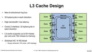 2.7: “Zen 3”: AMD 2nd Generation 7nm x86-64 Microprocessor Core
© 2022 IEEE International Solid-State Circuits Conference
10 of 32
L3 Cache Design
Core
Core
Core
Core
Core
Core
Core
Core
L3
Cache
• New bi-directional ring bus
• 32 bytes/cycle in each direction
• High bandwidth / low latency
• Core/L3 interface: 32 bytes/cycle in
each direction
• L3 cache supports up to 64 misses
per core and 192 misses to memory
• Switched HC  HD bitcell
– Arrays achieved -14% area, -24% leakage
32B/cycle
32B/cycle
32B/cycle
32B/cycle
32B/cycle
32B/cycle
32B/cycle
32B/cycle
32B/cycle
32B/cycle
32B/cycle
32B/cycle
32B/cycle
32B/cycle
32B/cycle
32B/cycle
32B/cycle
32B/cycle
 