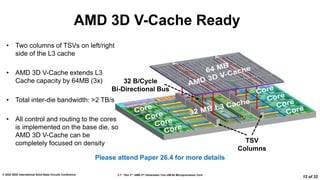 2.7: “Zen 3”: AMD 2nd Generation 7nm x86-64 Microprocessor Core
© 2022 IEEE International Solid-State Circuits Conference
12 of 32
AMD 3D V-Cache Ready
• Two columns of TSVs on left/right
side of the L3 cache
• AMD 3D V-Cache extends L3
Cache capacity by 64MB (3x)
• Total inter-die bandwidth: >2 TB/s
• All control and routing to the cores
is implemented on the base die, so
AMD 3D V-Cache can be
completely focused on density
Please attend Paper 26.4 for more details
TSV
Columns
32 B/Cycle
Bi-Directional Bus
 