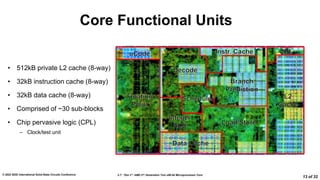 2.7: “Zen 3”: AMD 2nd Generation 7nm x86-64 Microprocessor Core
© 2022 IEEE International Solid-State Circuits Conference
13 of 32
Core Functional Units
• 512kB private L2 cache (8-way)
• 32kB instruction cache (8-way)
• 32kB data cache (8-way)
• Comprised of ~30 sub-blocks
• Chip pervasive logic (CPL)
– Clock/test unit
 