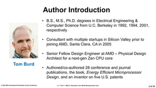 2.7: “Zen 3”: AMD 2nd Generation 7nm x86-64 Microprocessor Core
© 2022 IEEE International Solid-State Circuits Conference
2 of 32
Author Introduction
• B.S., M.S., Ph.D. degrees in Electrical Engineering &
Computer Science from U.C. Berkeley in 1992, 1994, 2001,
respectively
• Consultant with multiple startups in Silicon Valley prior to
joining AMD, Santa Clara, CA in 2005
• Senior Fellow Design Engineer at AMD – Physical Design
Architect for a next-gen Zen CPU core
• Authored/co-authored 28 conference and journal
publications, the book, Energy Efficient Microprocessor
Design, and an inventor on five U.S. patents
Tom Burd
 